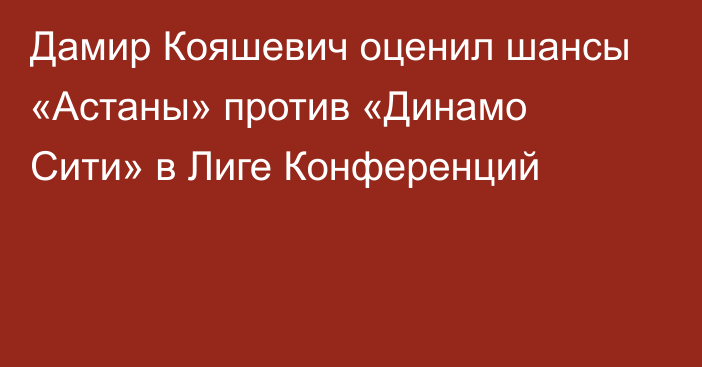 Дамир Кояшевич оценил шансы «Астаны» против «Динамо Сити» в Лиге Конференций