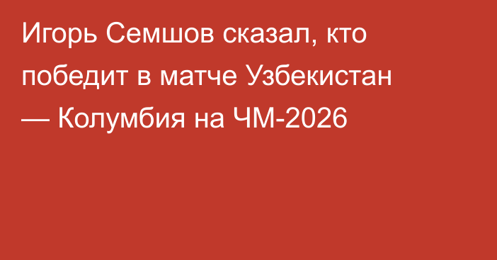 Игорь Семшов сказал, кто победит в матче Узбекистан — Колумбия на ЧМ-2026