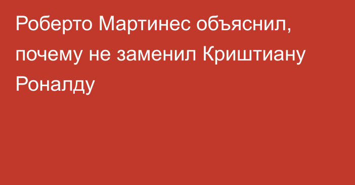 Роберто Мартинес объяснил, почему не заменил Криштиану Роналду