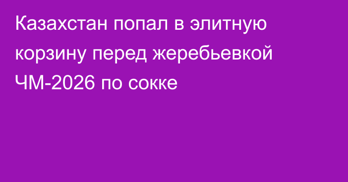 Казахстан попал в элитную корзину перед жеребьевкой ЧМ-2026 по сокке