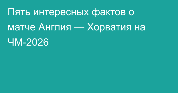 Пять интересных фактов о матче Англия — Хорватия на ЧМ-2026