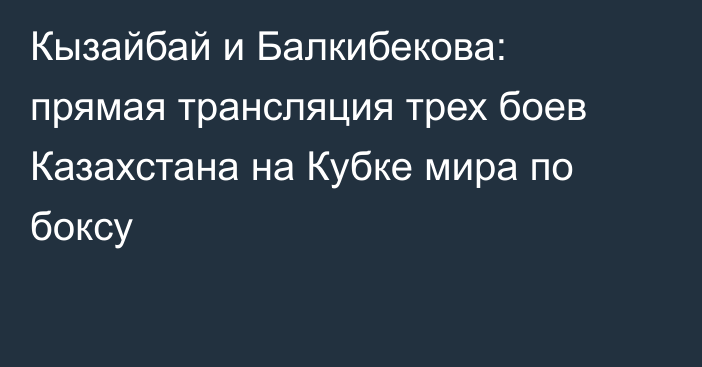 Кызайбай и Балкибекова: прямая трансляция трех боев Казахстана на Кубке мира по боксу