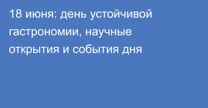 18 июня: день устойчивой гастрономии, научные открытия и события дня