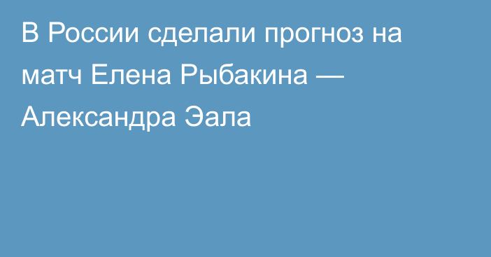 В России сделали прогноз на матч Елена Рыбакина — Александра Эала