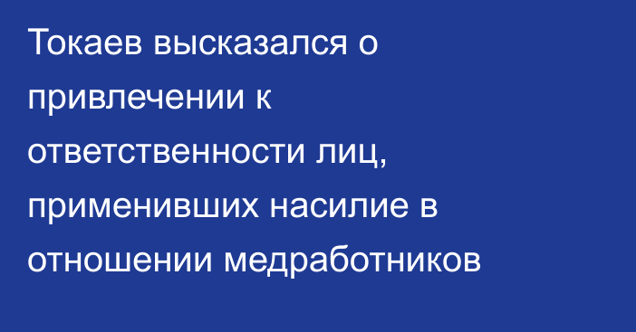 Токаев высказался о привлечении к ответственности лиц, применивших насилие в отношении медработников