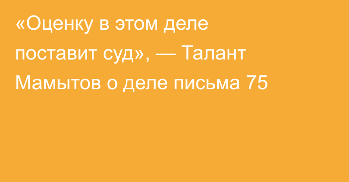  «Оценку в этом деле поставит суд», — Талант Мамытов о деле письма 75