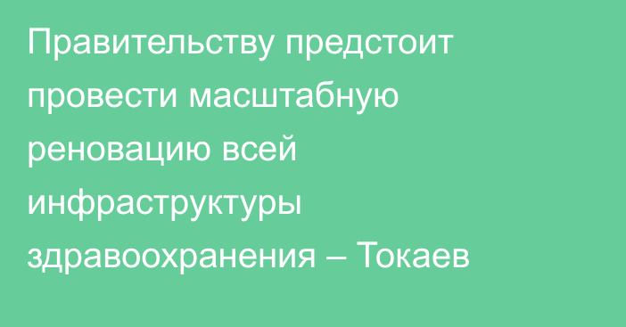 Правительству предстоит провести масштабную реновацию всей инфраструктуры здравоохранения – Токаев