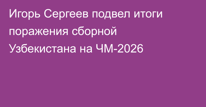 Игорь Сергеев подвел итоги поражения сборной Узбекистана на ЧМ-2026