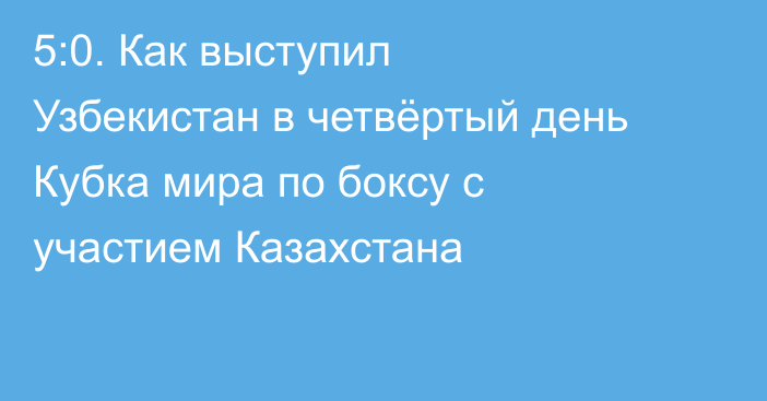 5:0. Как выступил Узбекистан в четвёртый день Кубка мира по боксу с участием Казахстана