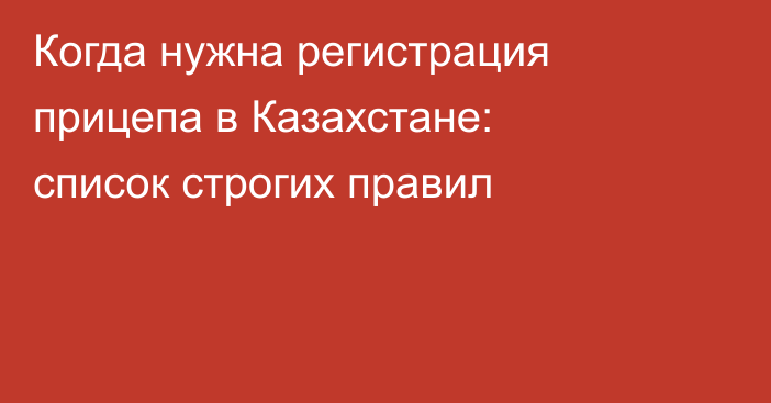 Когда нужна регистрация прицепа в Казахстане: список строгих правил