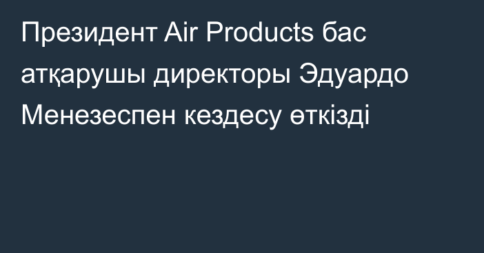 Президент Air Products бас атқарушы директоры Эдуардо Менезеспен кездесу өткізді