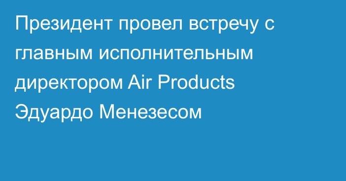 Президент провел встречу с главным исполнительным директором Air Products Эдуардо Менезесом