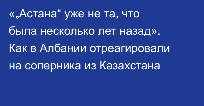 «„Астана“ уже не та, что была несколько лет назад». Как в Албании отреагировали на соперника из Казахстана