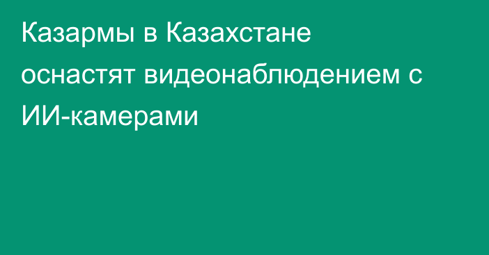 Казармы в Казахстане оснастят видеонаблюдением с ИИ-камерами