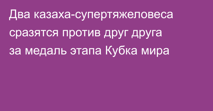 Два казаха-супертяжеловеса сразятся против друг друга за медаль этапа Кубка мира