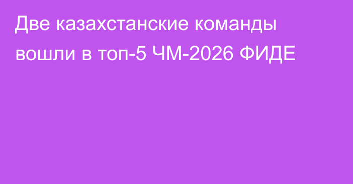 Две казахстанские команды вошли в топ-5 ЧМ-2026 ФИДЕ