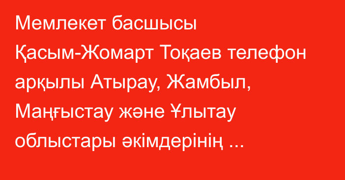Мемлекет басшысы Қасым-Жомарт Тоқаев телефон арқылы Атырау, Жамбыл, Маңғыстау және Ұлытау облыстары әкімдерінің баяндамасын тыңдады