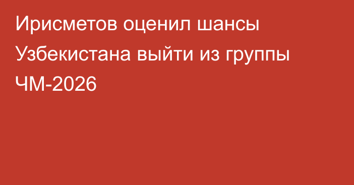 Ирисметов оценил шансы Узбекистана выйти из группы ЧМ-2026
