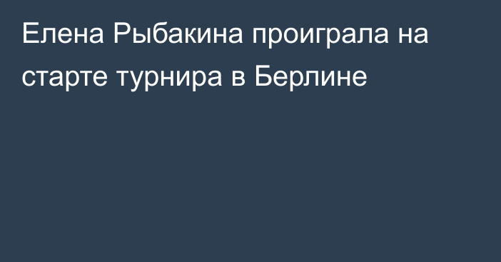 Елена Рыбакина проиграла на старте турнира в Берлине
