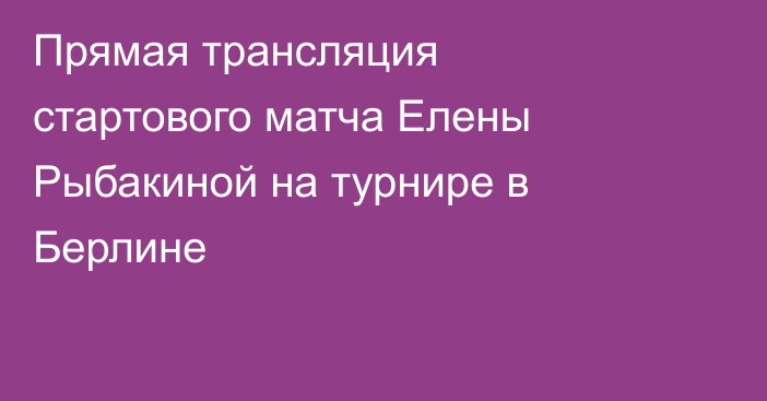 Прямая трансляция стартового матча Елены Рыбакиной на турнире в Берлине