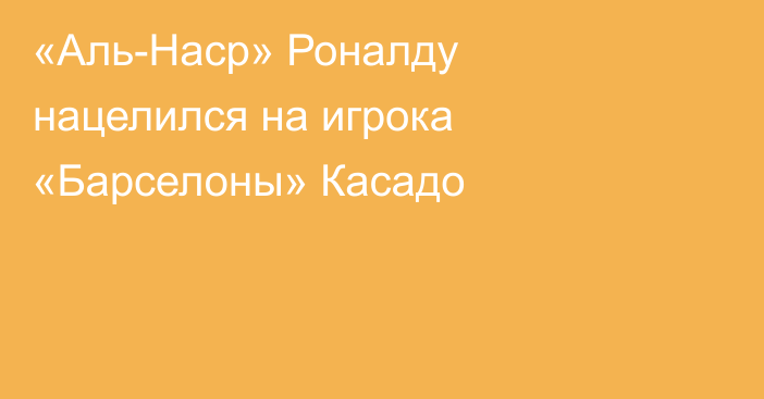 «Аль-Наср» Роналду нацелился на игрока «Барселоны» Касадо