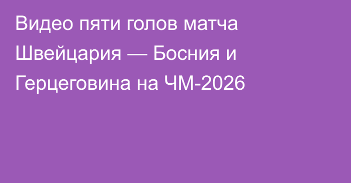 Видео пяти голов матча Швейцария — Босния и Герцеговина на ЧМ-2026
