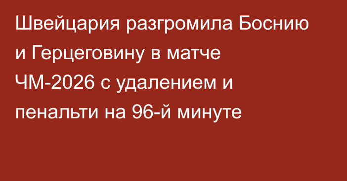 Швейцария  разгромила Боснию и Герцеговину в матче ЧМ-2026 с удалением и пенальти на 96-й минуте