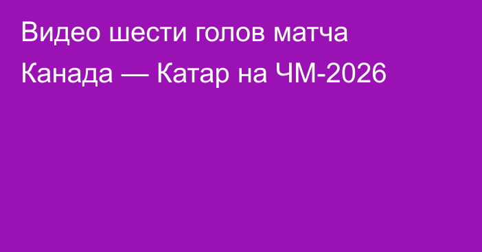 Видео шести голов матча Канада — Катар на ЧМ-2026