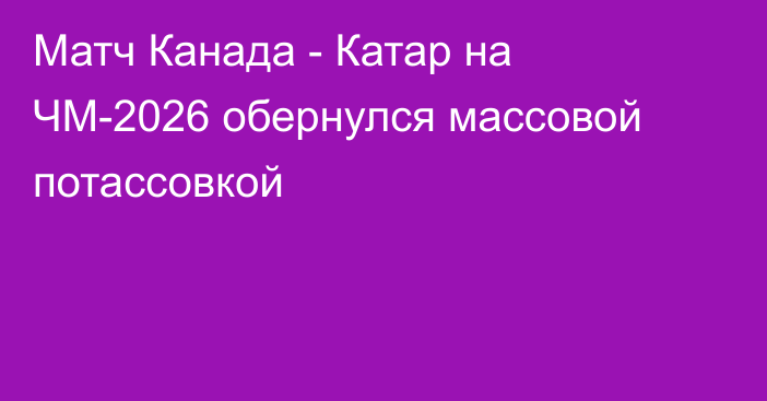 Матч Канада - Катар на ЧМ-2026 обернулся массовой потассовкой