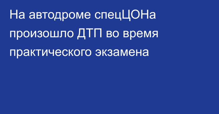 На автодроме спецЦОНа произошло ДТП во время практического экзамена