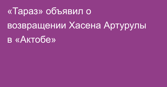 «Тараз» объявил о возвращении Хасена Артурулы в «Актобе»