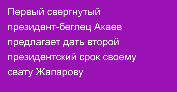 Первый свергнутый президент-беглец Акаев предлагает дать второй президентский срок своему свату Жапарову