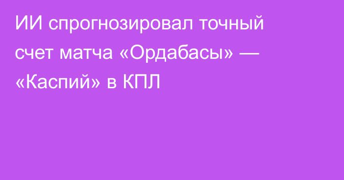 ИИ спрогнозировал точный счет матча «Ордабасы» — «Каспий» в КПЛ