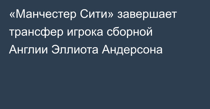 «Манчестер Сити» завершает трансфер игрока сборной Англии Эллиота Андерсона