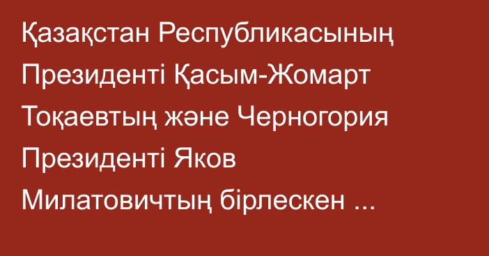 Қазақстан Республикасының Президенті Қасым-Жомарт Тоқаевтың және Черногория Президенті Яков Милатовичтың бірлескен мәлімдемесі
