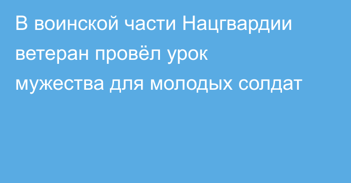 В воинской части Нацгвардии ветеран провёл урок мужества для молодых солдат