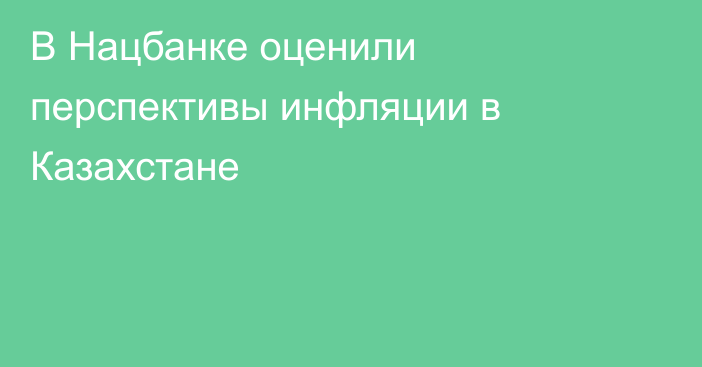 В Нацбанке оценили перспективы инфляции в Казахстане