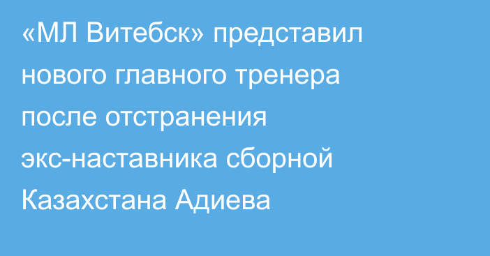 «МЛ Витебск» представил нового главного тренера после отстранения экс-наставника сборной Казахстана Адиева