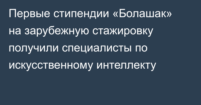 Первые стипендии «Болашак» на зарубежную стажировку получили специалисты по искусственному интеллекту