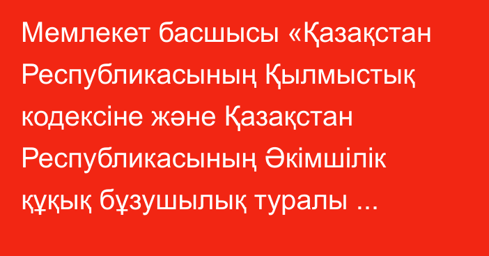 Мемлекет басшысы «Қазақстан Республикасының Қылмыстық кодексіне және Қазақстан Республикасының Әкімшілік құқық бұзушылық туралы кодексіне өзгерістер мен толықтырулар енгізу туралы» Қазақстан Республикасының Заңына қол қойды