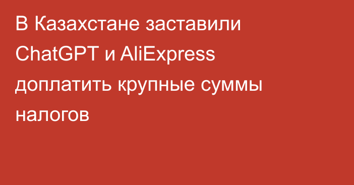 В Казахстане заставили ChatGPT и AliExpress доплатить крупные суммы налогов