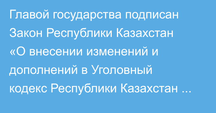 Главой государства подписан Закон Республики Казахстан «О внесении изменений и дополнений в Уголовный кодекс Республики Казахстан и Кодекс Республики Казахстан об административных правонарушениях»