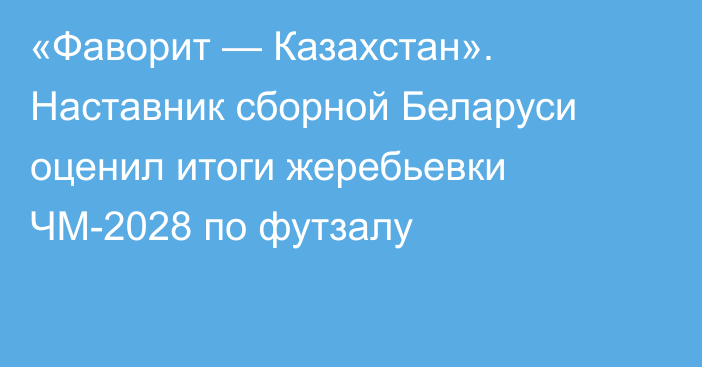 «Фаворит — Казахстан». Наставник сборной Беларуси оценил итоги жеребьевки ЧМ-2028 по футзалу