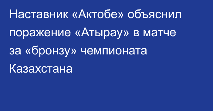 Наставник «Актобе» объяснил поражение «Атырау» в матче за «бронзу» чемпионата Казахстана