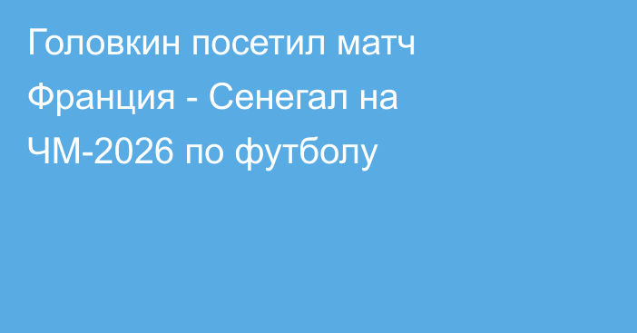 Головкин посетил матч Франция - Сенегал на ЧМ-2026 по футболу