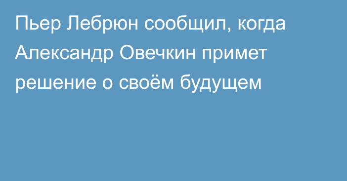 Пьер Лебрюн сообщил, когда Александр Овечкин примет решение о своём будущем