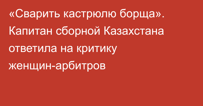 «Сварить кастрюлю борща». Капитан сборной Казахстана ответила на критику женщин-арбитров