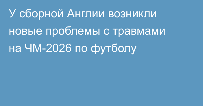 У сборной Англии возникли новые проблемы с травмами на ЧМ-2026 по футболу
