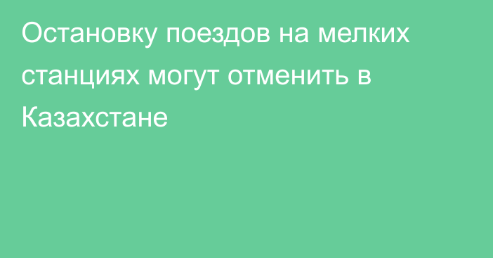 Остановку поездов на мелких станциях могут отменить в Казахстане