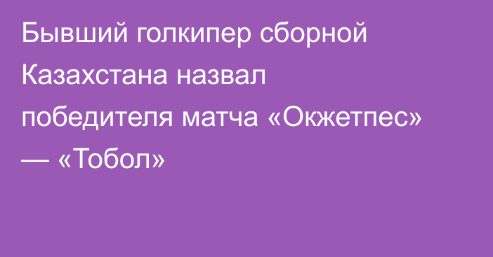 Бывший голкипер сборной Казахстана назвал победителя матча «Окжетпес» — «Тобол»
